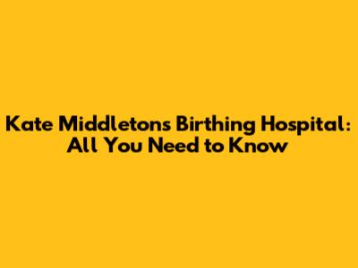Kate Middleton's Birthing Hospital: All You Need to Know