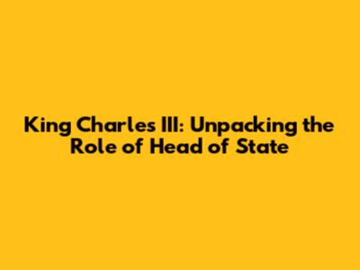 King Charles III: Unpacking the Role of Head of State