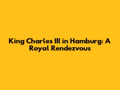 King Charles III in Hamburg: A Royal Rendezvous