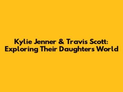 Kylie Jenner & Travis Scott: Exploring Their Daughter's World