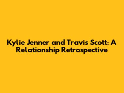 Kylie Jenner and Travis Scott: A Relationship Retrospective