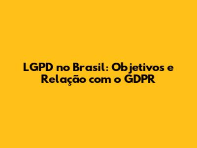 LGPD no Brasil: Objetivos e Relação com o GDPR