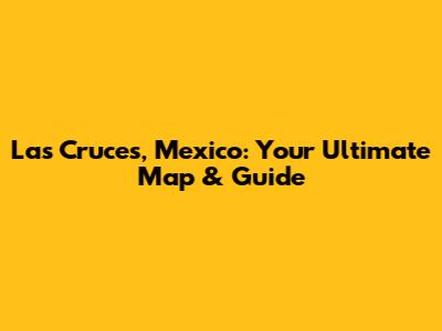 Las Cruces, Mexico: Your Ultimate Map & Guide