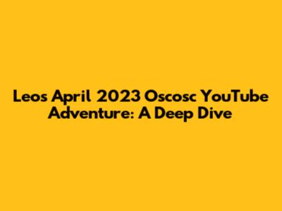 Leo's April 2023 Oscosc YouTube Adventure: A Deep Dive