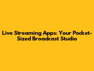 Live Streaming Apps: Your Pocket-Sized Broadcast Studio