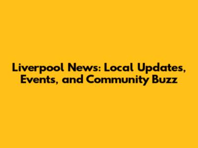 Liverpool News: Local Updates, Events, and Community Buzz