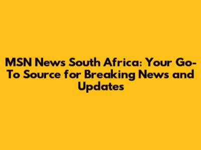 MSN News South Africa: Your Go-To Source for Breaking News and Updates