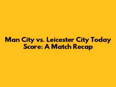Man City vs. Leicester City Today Score: A Match Recap