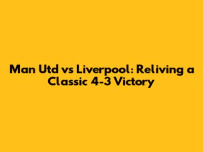 Man Utd vs Liverpool: Reliving a Classic 4-3 Victory