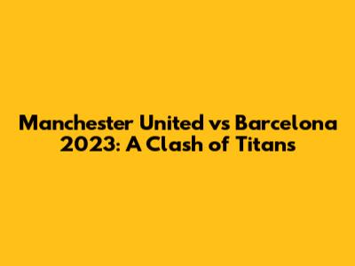 Manchester United vs Barcelona 2023: A Clash of Titans