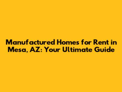Manufactured Homes for Rent in Mesa, AZ: Your Ultimate Guide