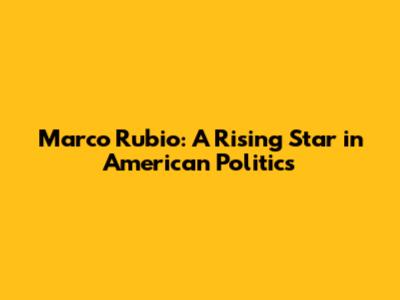 Marco Rubio: A Rising Star in American Politics