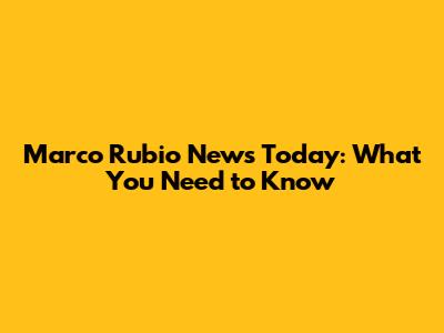 Marco Rubio News Today: What You Need to Know