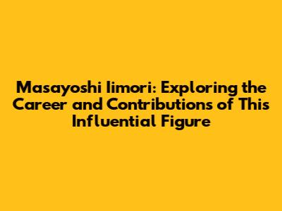 Masayoshi Iimori: Exploring the Career and Contributions of This Influential Figure