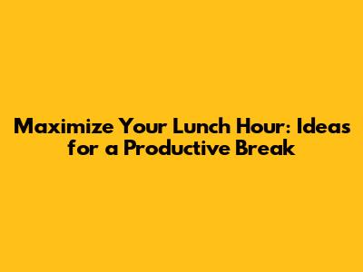 Maximize Your Lunch Hour: Ideas for a Productive Break