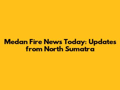 Medan Fire News Today: Updates from North Sumatra