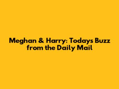 Meghan & Harry: Today's Buzz from the Daily Mail