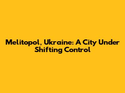 Melitopol, Ukraine: A City Under Shifting Control