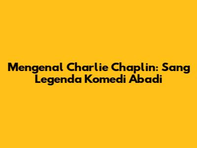 Mengenal Charlie Chaplin: Sang Legenda Komedi Abadi