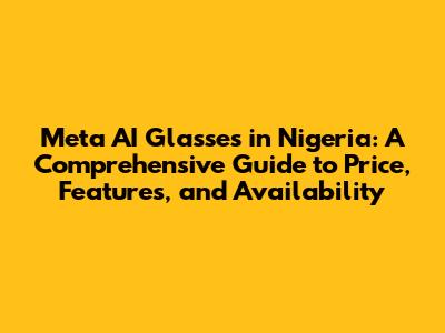 Meta AI Glasses in Nigeria: A Comprehensive Guide to Price, Features, and Availability