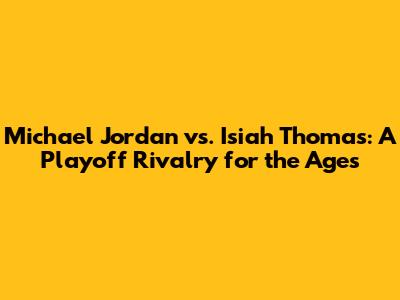 Michael Jordan vs. Isiah Thomas: A Playoff Rivalry for the Ages