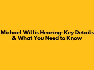 Michael Willis Hearing: Key Details & What You Need to Know