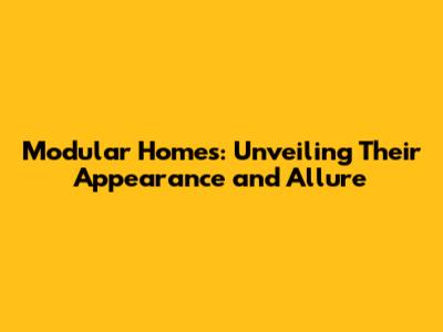 Modular Homes: Unveiling Their Appearance and Allure