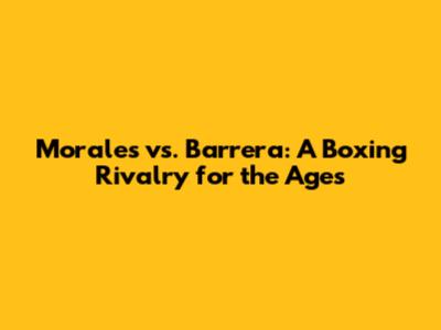 Morales vs. Barrera: A Boxing Rivalry for the Ages