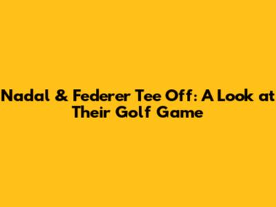 Nadal & Federer Tee Off: A Look at Their Golf Game