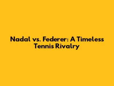 Nadal vs. Federer: A Timeless Tennis Rivalry