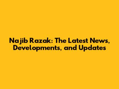 Najib Razak: The Latest News, Developments, and Updates