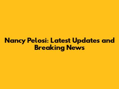 Nancy Pelosi: Latest Updates and Breaking News