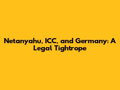 Netanyahu, ICC, and Germany: A Legal Tightrope