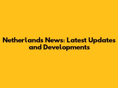 Netherlands News: Latest Updates and Developments