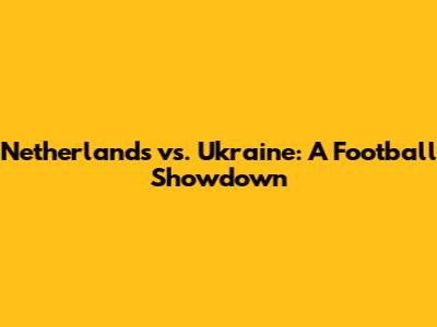 Netherlands vs. Ukraine: A Football Showdown