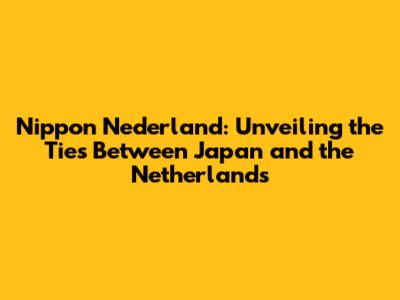 Nippon Nederland: Unveiling the Ties Between Japan and the Netherlands