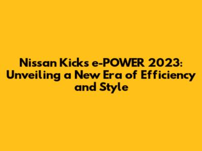 Nissan Kicks e-POWER 2023: Unveiling a New Era of Efficiency and Style