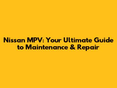 Nissan MPV: Your Ultimate Guide to Maintenance & Repair