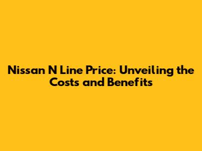 Nissan N Line Price: Unveiling the Costs and Benefits