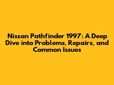Nissan Pathfinder 1997: A Deep Dive into Problems, Repairs, and Common Issues