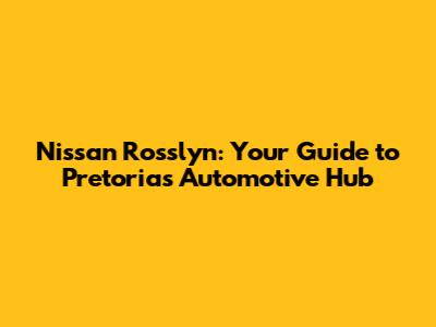 Nissan Rosslyn: Your Guide to Pretoria's Automotive Hub