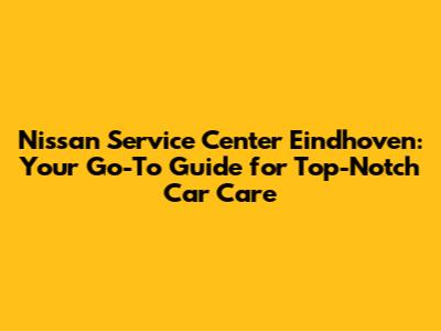 Nissan Service Center Eindhoven: Your Go-To Guide for Top-Notch Car Care