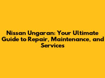 Nissan Ungaran: Your Ultimate Guide to Repair, Maintenance, and Services