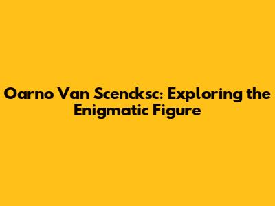 Oarno Van Scencksc: Exploring the Enigmatic Figure