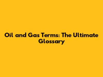 Oil and Gas Terms: The Ultimate Glossary
