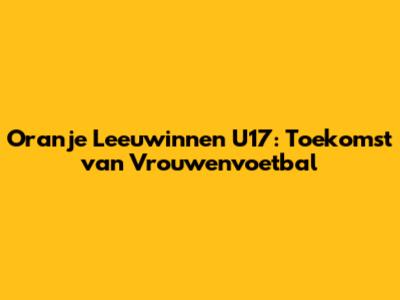 Oranje Leeuwinnen U17: Toekomst van Vrouwenvoetbal