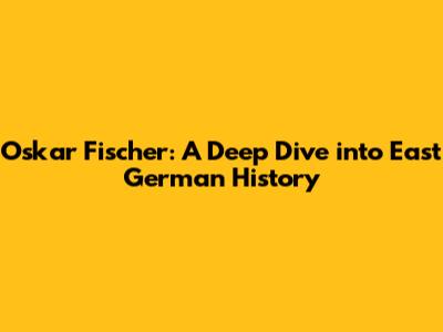 Oskar Fischer: A Deep Dive into East German History