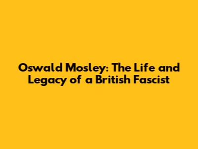 Oswald Mosley: The Life and Legacy of a British Fascist