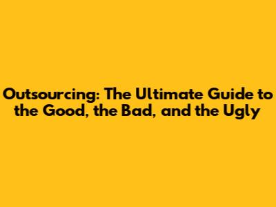 Outsourcing: The Ultimate Guide to the Good, the Bad, and the Ugly