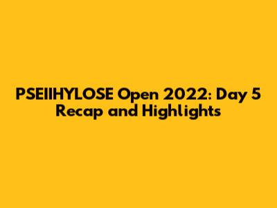 PSEIIHYLOSE Open 2022: Day 5 Recap and Highlights